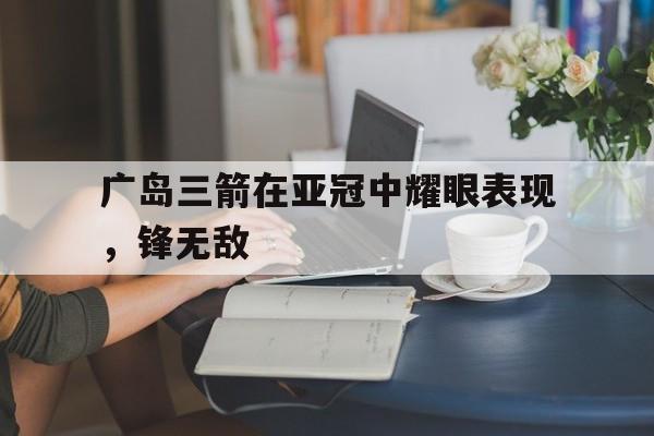 关于广岛三箭在亚冠中耀眼表现，锋无敌的信息