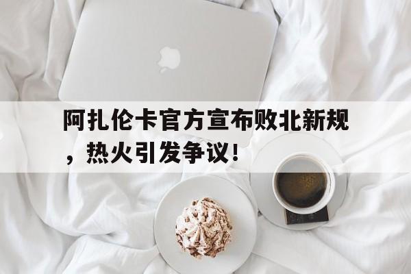 阿扎伦卡官方宣布败北新规，热火引发争议！